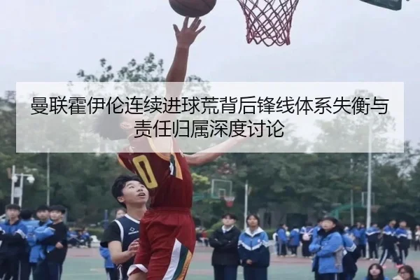 曼联霍伊伦连续进球荒背后锋线体系失衡与责任归属深度讨论