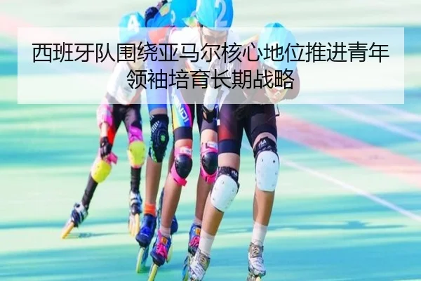 西班牙队围绕亚马尔核心地位推进青年领袖培育长期战略