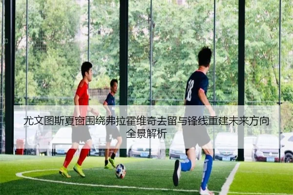 尤文图斯夏窗围绕弗拉霍维奇去留与锋线重建未来方向全景解析