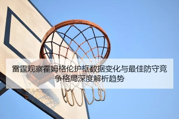 雷霆观察霍姆格伦护框数据变化与最佳防守竞争格局深度解析趋势